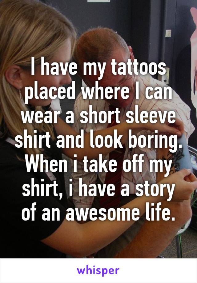 I have my tattoos placed where I can wear a short sleeve shirt and look boring. When i take off my shirt, i have a story of an awesome life.