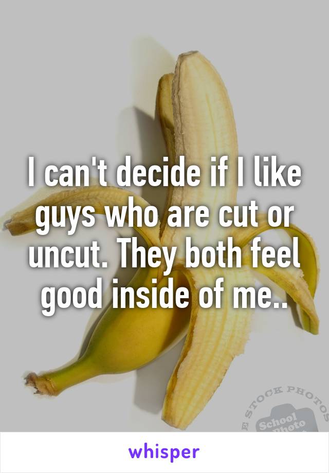 I can't decide if I like guys who are cut or uncut. They both feel good inside of me..