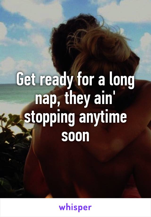 Get ready for a long nap, they ain' stopping anytime soon