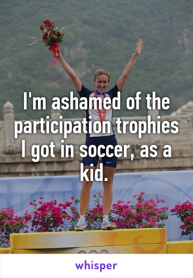 I'm ashamed of the participation trophies I got in soccer, as a kid. 