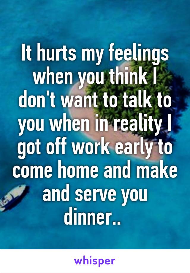 It hurts my feelings when you think I don't want to talk to you when in reality I got off work early to come home and make and serve you dinner.. 