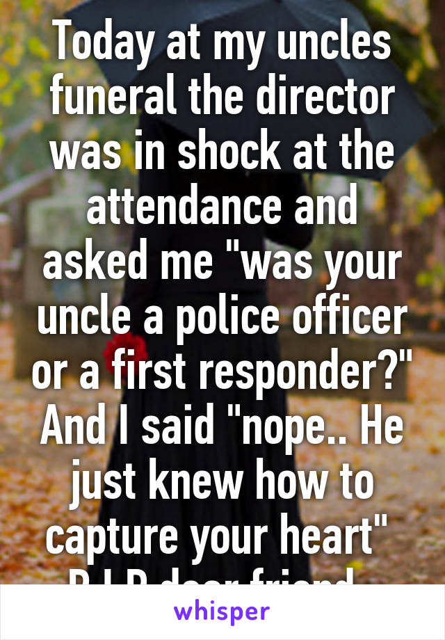 Today at my uncles funeral the director was in shock at the attendance and asked me "was your uncle a police officer or a first responder?" And I said "nope.. He just knew how to capture your heart" 
R.I.P dear friend. 