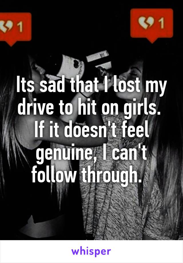 Its sad that I lost my drive to hit on girls.  If it doesn't feel genuine, I can't follow through.  