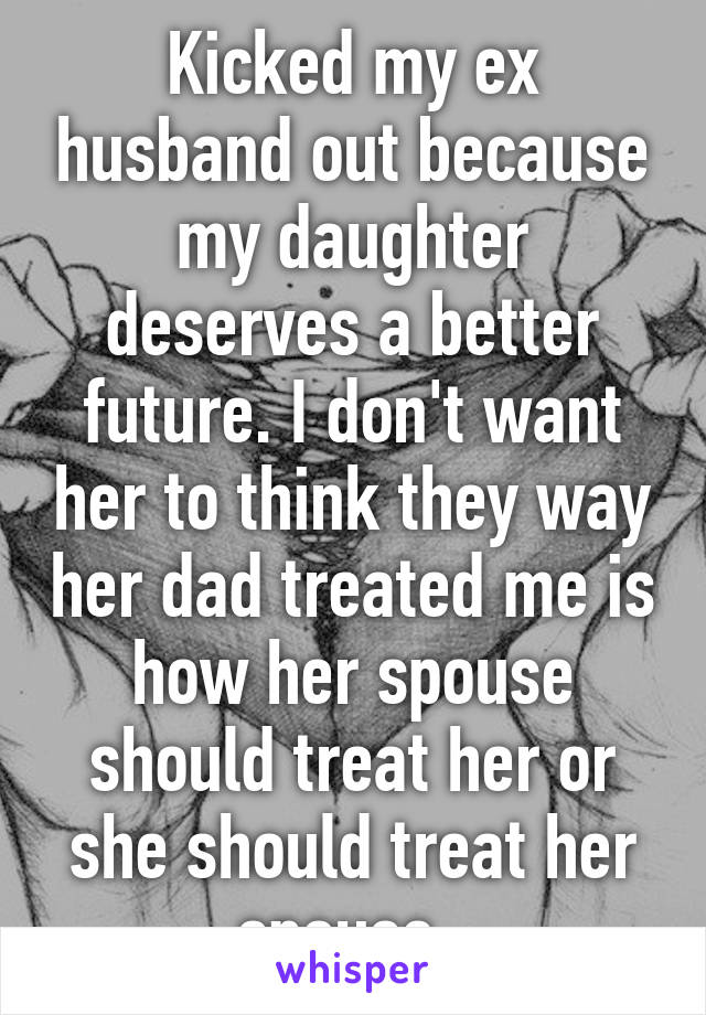 Kicked my ex husband out because my daughter deserves a better future. I don't want her to think they way her dad treated me is how her spouse should treat her or she should treat her spouse. 