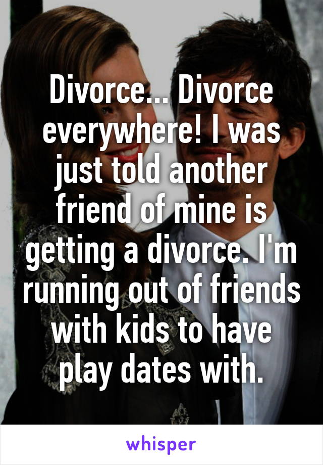 Divorce... Divorce everywhere! I was just told another friend of mine is getting a divorce. I'm running out of friends with kids to have play dates with.