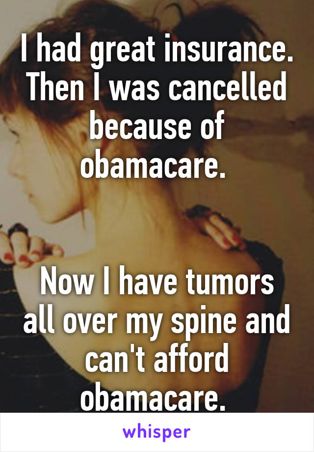 I had great insurance. Then I was cancelled because of obamacare. 


Now I have tumors all over my spine and can't afford obamacare. 