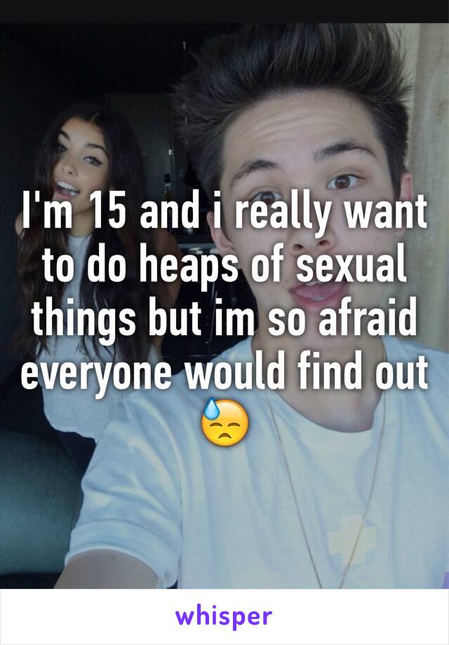 I'm 15 and i really want to do heaps of sexual things but im so afraid everyone would find out 😓