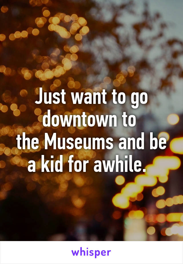 Just want to go downtown to 
the Museums and be a kid for awhile.  