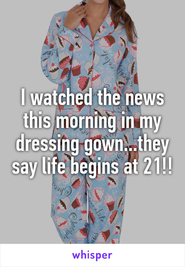 I watched the news this morning in my dressing gown...they say life begins at 21!!