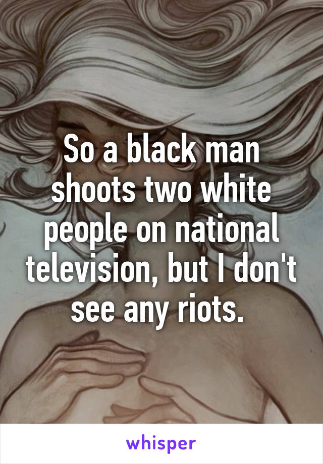 So a black man shoots two white people on national television, but I don't see any riots. 