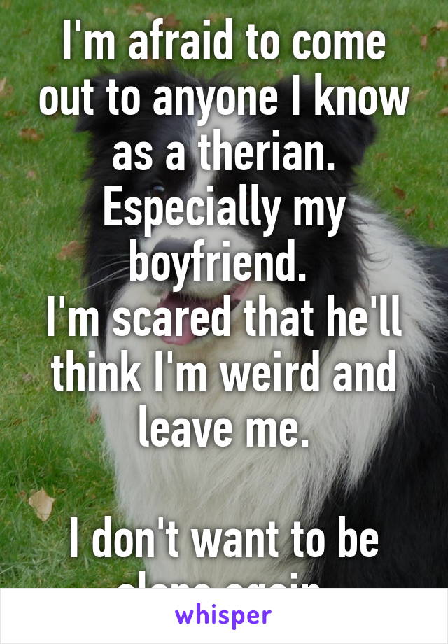 I'm afraid to come out to anyone I know as a therian. Especially my boyfriend. 
I'm scared that he'll think I'm weird and leave me.

I don't want to be alone again.