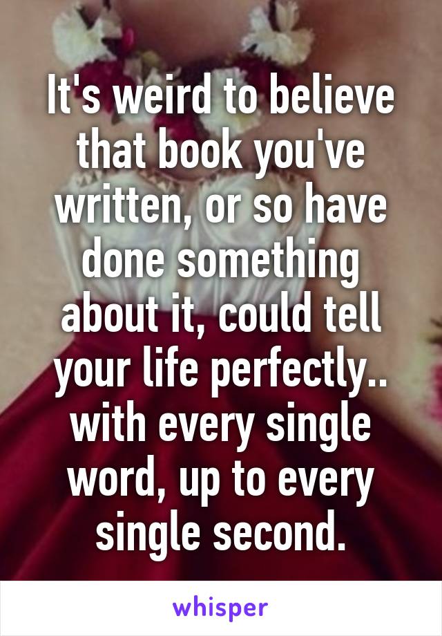 It's weird to believe that book you've written, or so have done something about it, could tell your life perfectly.. with every single word, up to every single second.