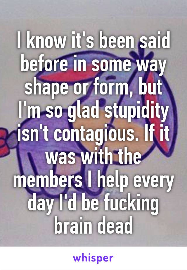 I know it's been said before in some way shape or form, but I'm so glad stupidity isn't contagious. If it was with the members I help every day I'd be fucking brain dead