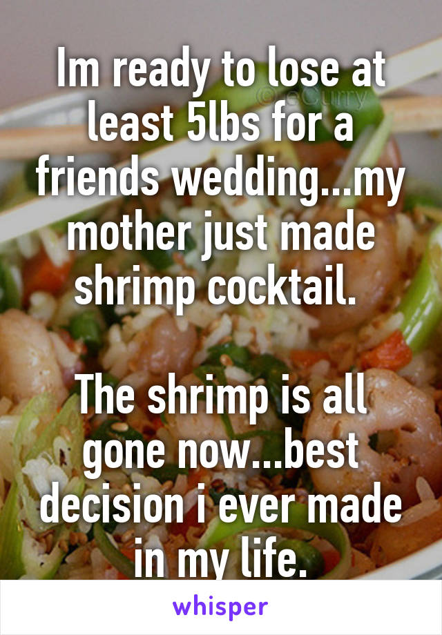 Im ready to lose at least 5lbs for a friends wedding...my mother just made shrimp cocktail. 

The shrimp is all gone now...best decision i ever made in my life.