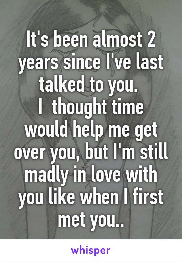 It's been almost 2 years since I've last talked to you. 
I  thought time would help me get over you, but I'm still madly in love with you like when I first met you..