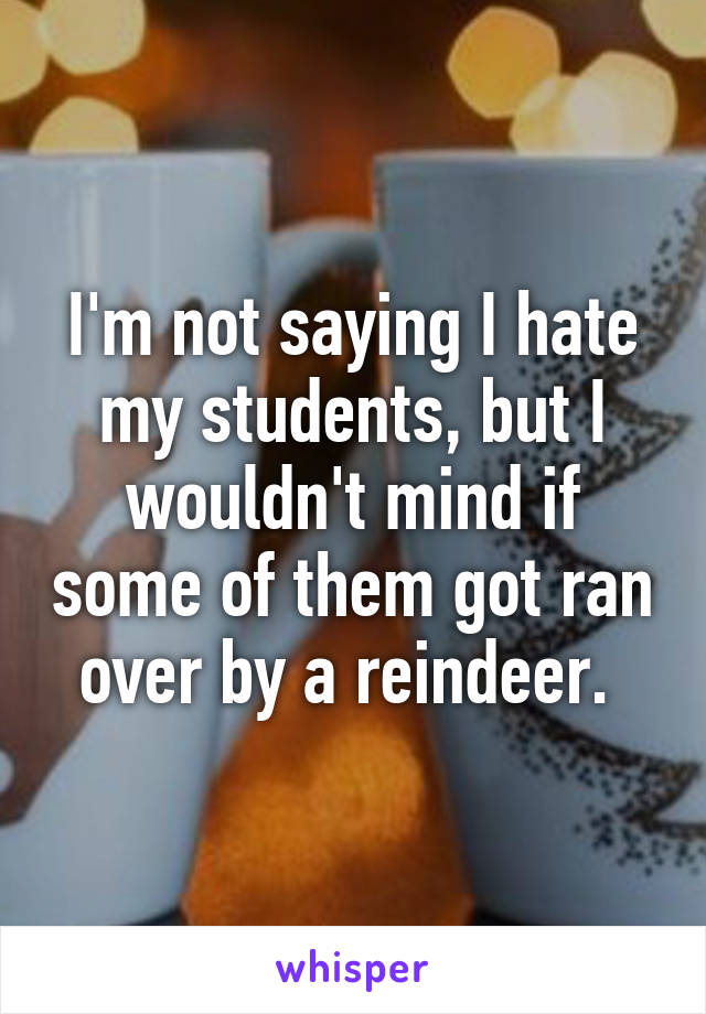 I'm not saying I hate my students, but I wouldn't mind if some of them got ran over by a reindeer. 