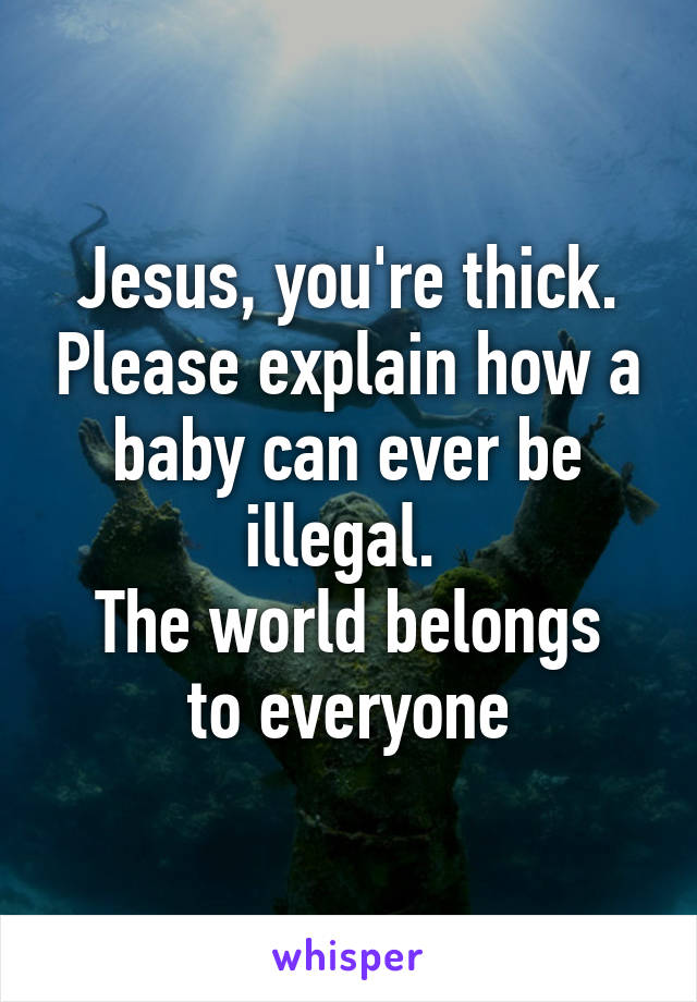 Jesus, you're thick. Please explain how a baby can ever be illegal. 
The world belongs to everyone