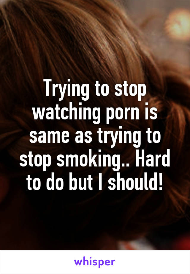 Trying to stop watching porn is same as trying to stop smoking.. Hard to do but I should!