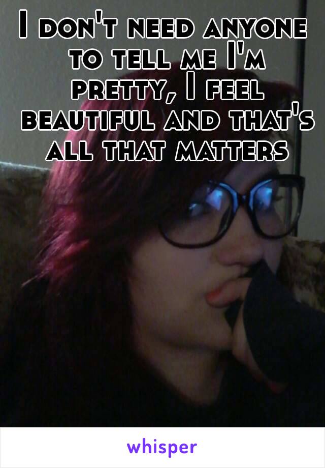 I don't need anyone to tell me I'm pretty, I feel beautiful and that's all that matters