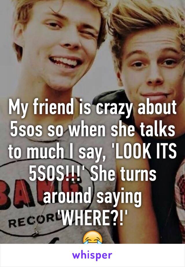 My friend is crazy about 5sos so when she talks to much I say, 'LOOK ITS 5SOS!!!' She turns around saying 'WHERE?!'
😂