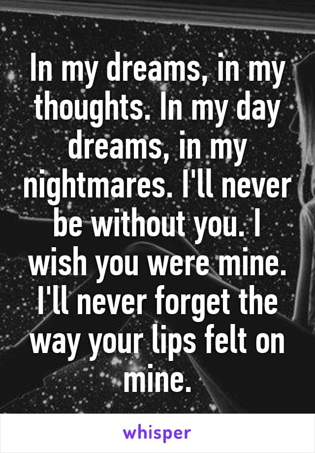 In my dreams, in my thoughts. In my day dreams, in my nightmares. I'll never be without you. I wish you were mine. I'll never forget the way your lips felt on mine.