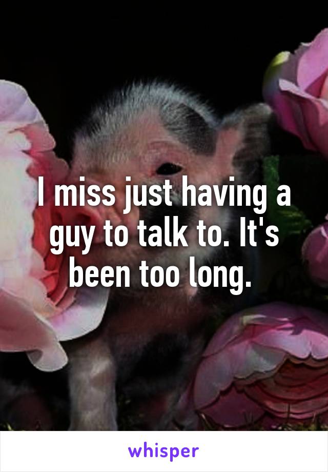 I miss just having a guy to talk to. It's been too long. 