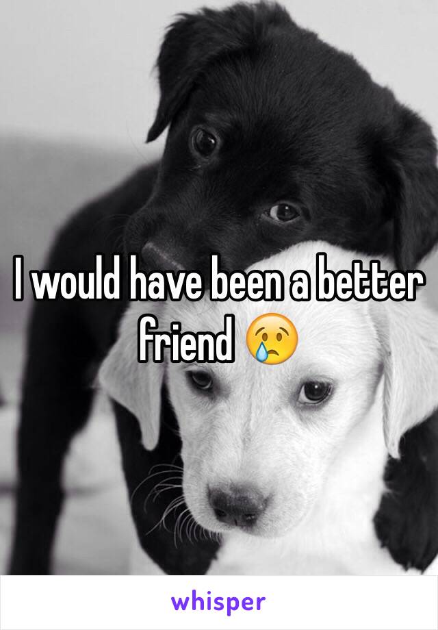 I would have been a better friend 😢