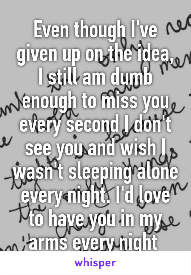 Even though I've given up on the idea, I still am dumb enough to miss you every second I don't see you and wish I wasn't sleeping alone every night. I'd love to have you in my arms every night 