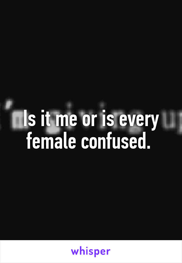 Is it me or is every female confused. 