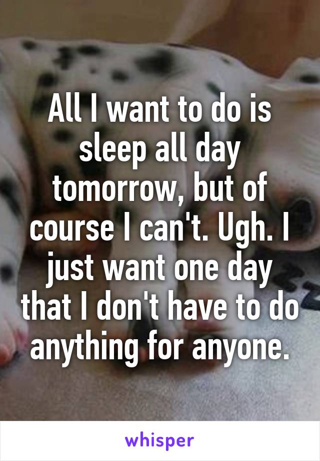 All I want to do is sleep all day tomorrow, but of course I can't. Ugh. I just want one day that I don't have to do anything for anyone.