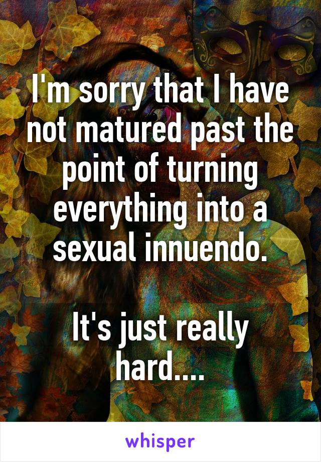 I'm sorry that I have not matured past the point of turning everything into a sexual innuendo.

It's just really hard....