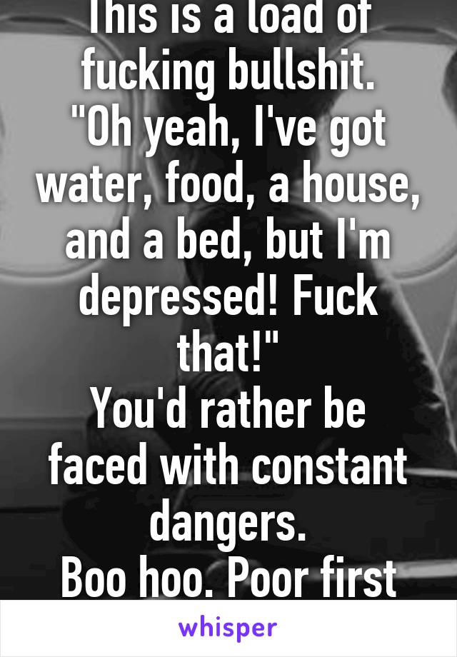 This is a load of fucking bullshit.
"Oh yeah, I've got water, food, a house, and a bed, but I'm depressed! Fuck that!"
You'd rather be faced with constant dangers.
Boo hoo. Poor first world kid.