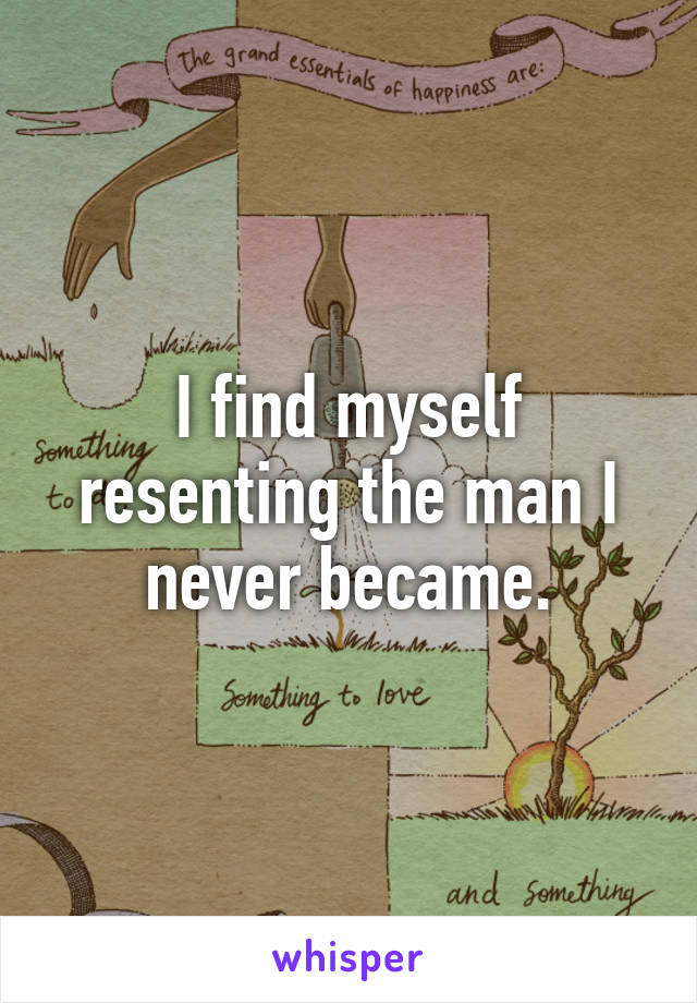 I find myself resenting the man I never became.