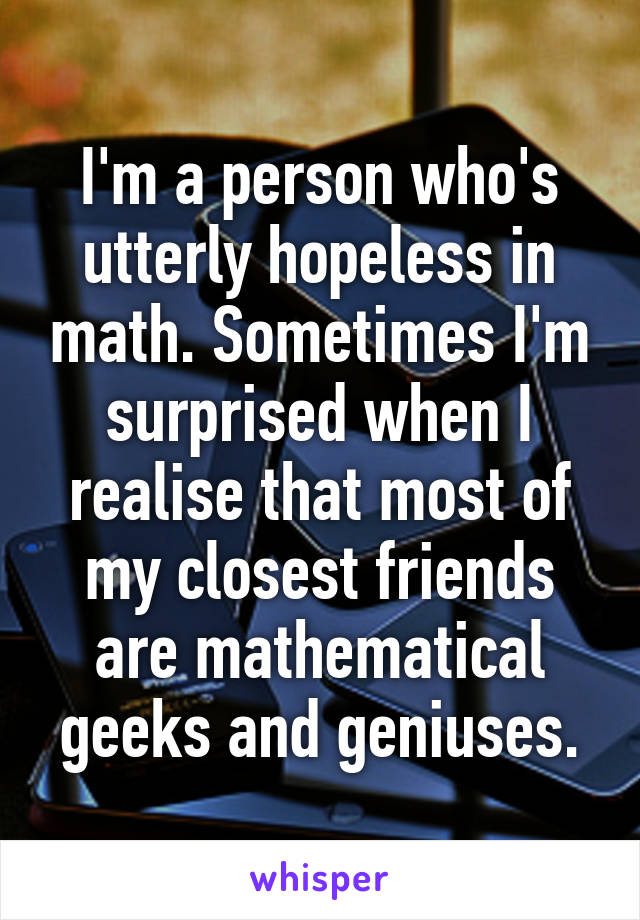 I'm a person who's utterly hopeless in math. Sometimes I'm surprised when I realise that most of my closest friends are mathematical geeks and geniuses.