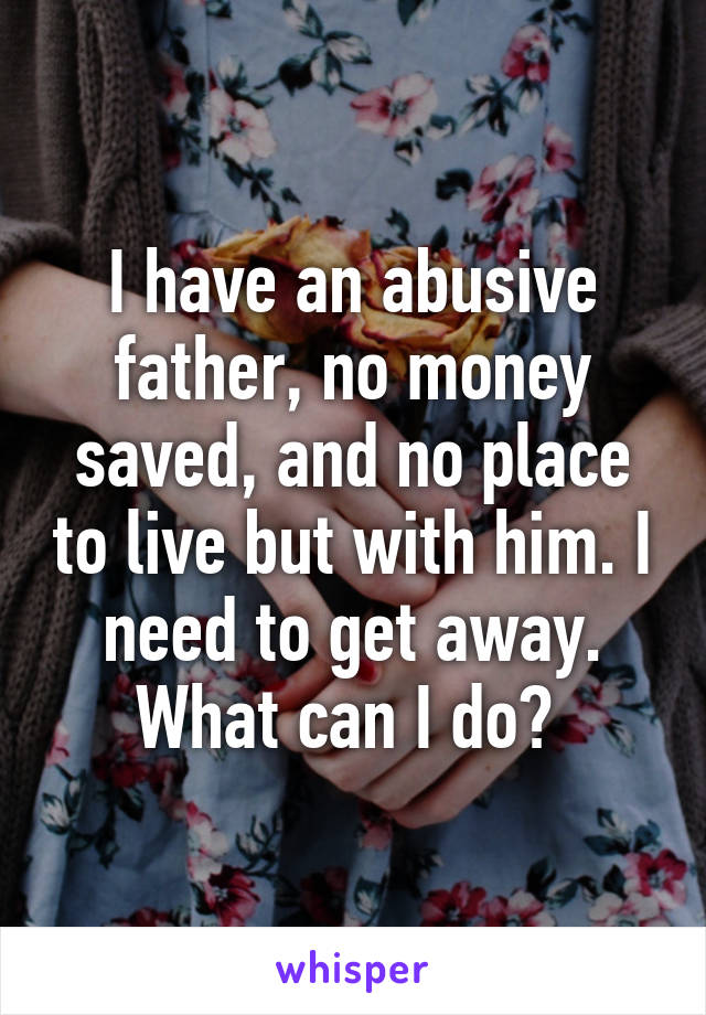 I have an abusive father, no money saved, and no place to live but with him. I need to get away. What can I do? 