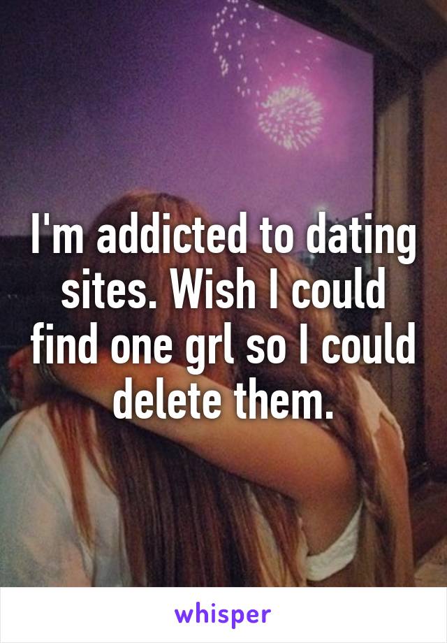 I'm addicted to dating sites. Wish I could find one grl so I could delete them.