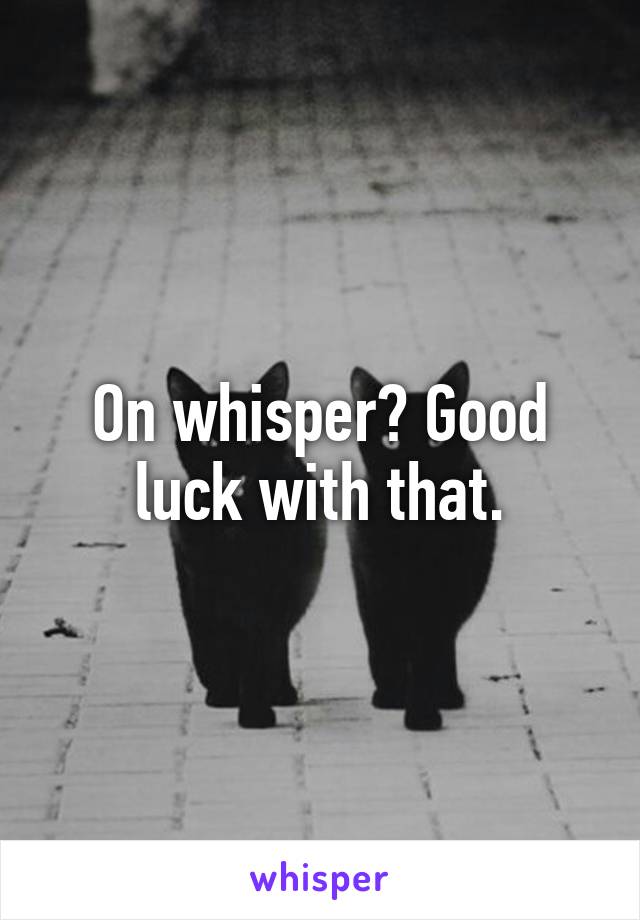 On whisper? Good luck with that.