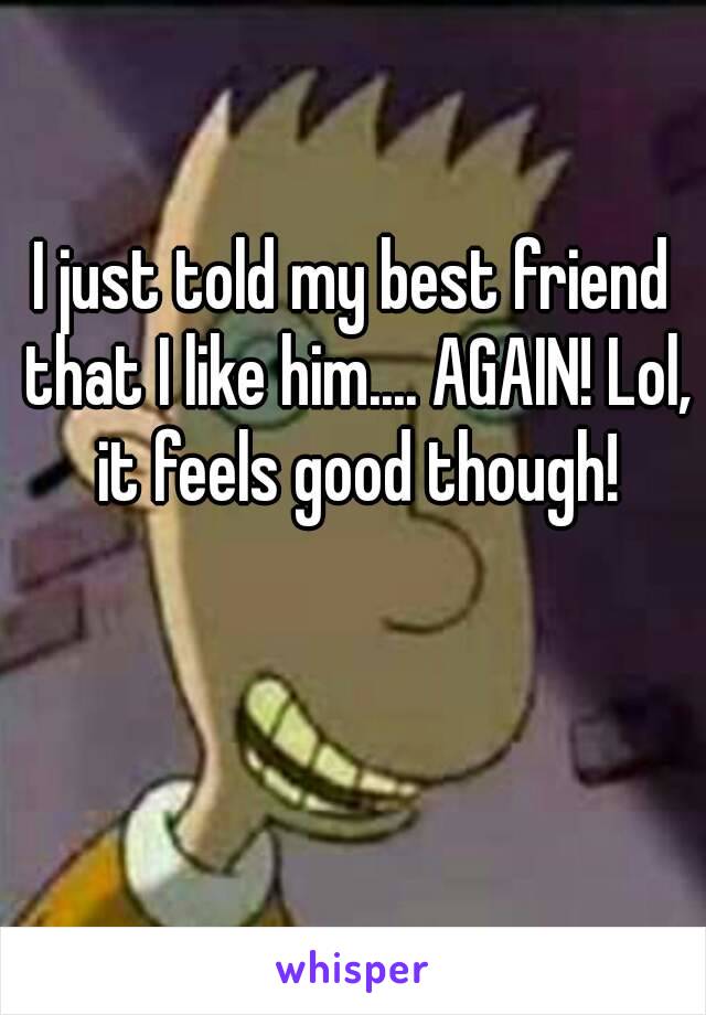 I just told my best friend that I like him.... AGAIN! Lol, it feels good though!