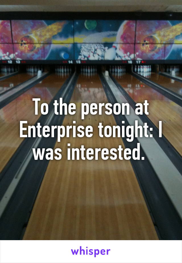 To the person at Enterprise tonight: I was interested. 