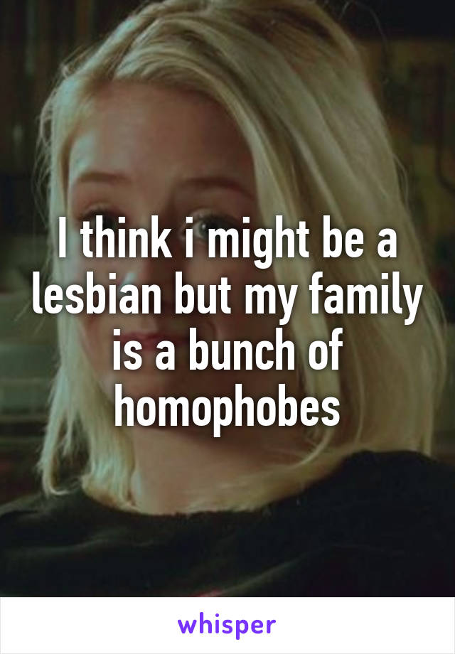 I think i might be a lesbian but my family is a bunch of homophobes