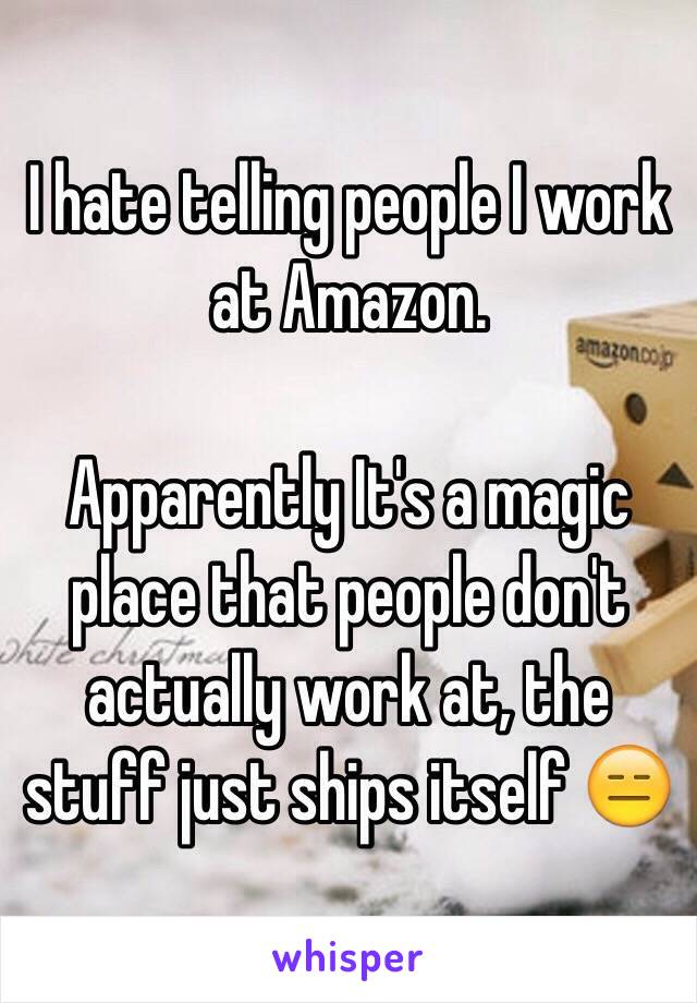 I hate telling people I work at Amazon. 

Apparently It's a magic place that people don't actually work at, the stuff just ships itself 😑