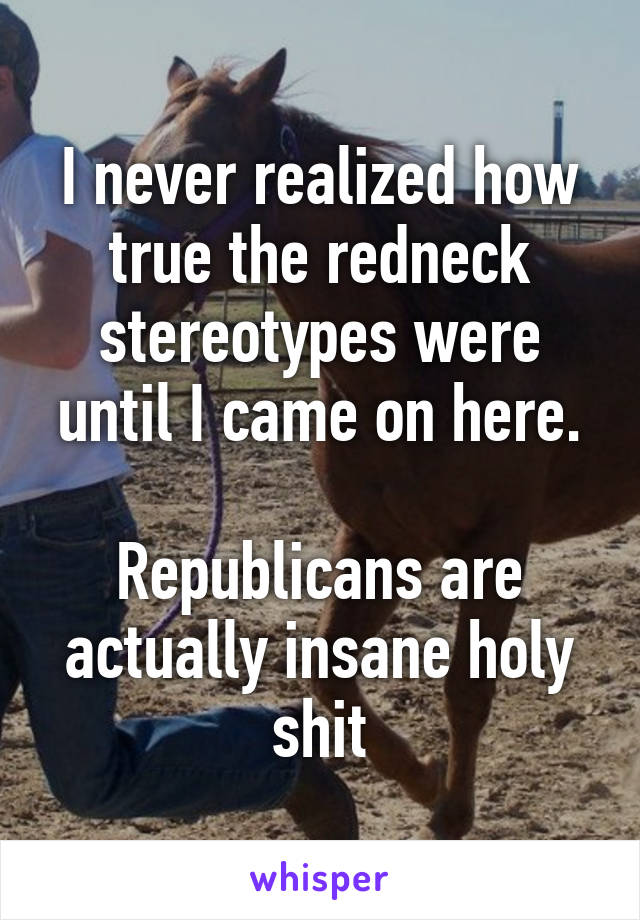 I never realized how true the redneck stereotypes were until I came on here.

Republicans are actually insane holy shit