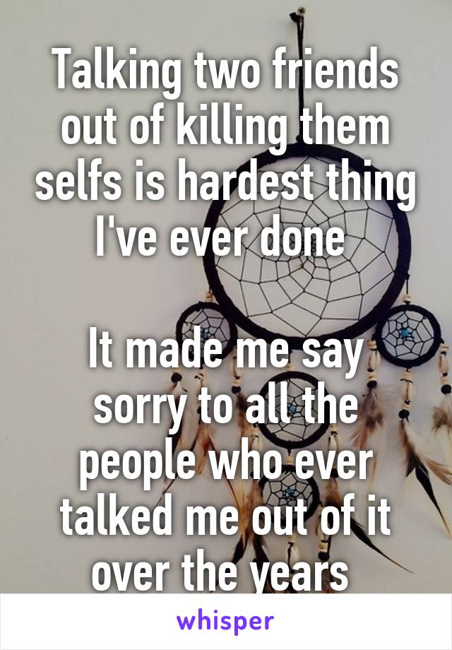 Talking two friends out of killing them selfs is hardest thing I've ever done 

It made me say sorry to all the people who ever talked me out of it over the years 