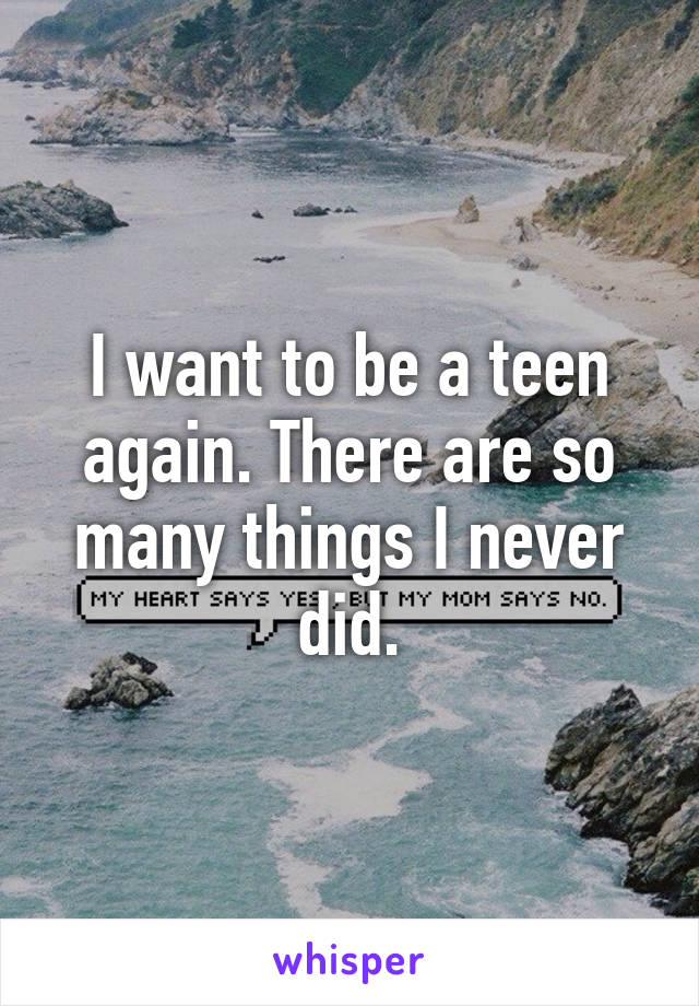 I want to be a teen again. There are so many things I never did.