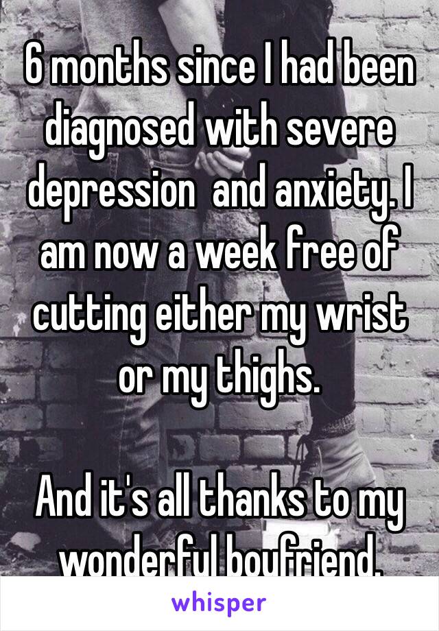 6 months since I had been diagnosed with severe depression  and anxiety. I am now a week free of cutting either my wrist or my thighs. 

And it's all thanks to my wonderful boyfriend. 