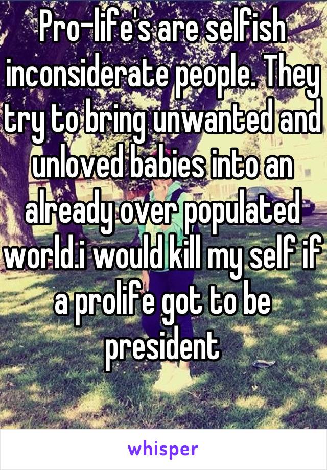 Pro-life's are selfish inconsiderate people. They try to bring unwanted and unloved babies into an already over populated world.i would kill my self if a prolife got to be president