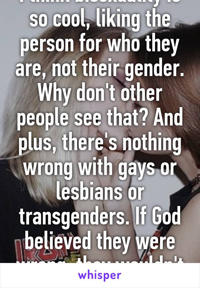 I think bisexuality is so cool, liking the person for who they are, not their gender. Why don't other people see that? And plus, there's nothing wrong with gays or lesbians or transgenders. If God believed they were wrong, they wouldn't exist.