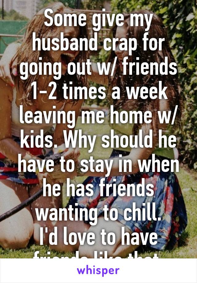 Some give my husband crap for going out w/ friends 1-2 times a week leaving me home w/ kids. Why should he have to stay in when he has friends wanting to chill.
I'd love to have friends like that.