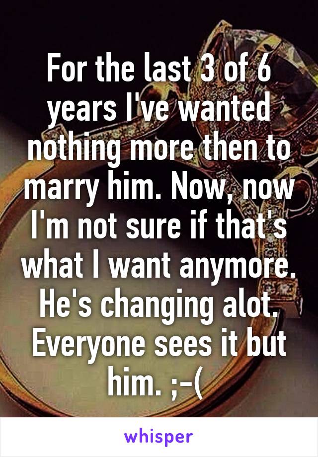 For the last 3 of 6 years I've wanted nothing more then to marry him. Now, now I'm not sure if that's what I want anymore. He's changing alot. Everyone sees it but him. ;-( 