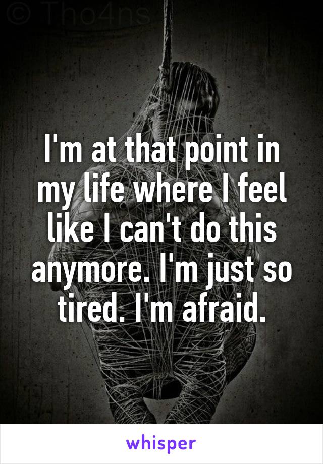 I'm at that point in my life where I feel like I can't do this anymore. I'm just so tired. I'm afraid.